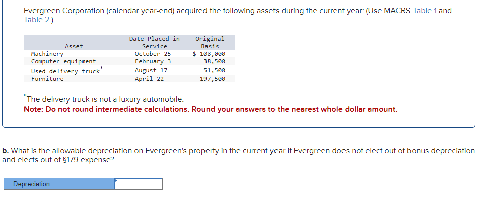 Evergreen Corporation (calendar year-end) acquired the following assets during the current year: (Use MACRS Table 1 and
Table 2.)
Asset
Machinery
Computer equipment
Used delivery truck
Furniture
Date Placed in
Service
October 25
February 3
August 17
April 22
Original
Basis
$ 108,000
38,500
51,500
197,500
*The delivery truck is not a luxury automobile.
Note: Do not round intermediate calculations. Round your answers to the nearest whole dollar amount.
b. What is the allowable depreciation on Evergreen's property in the current year if Evergreen does not elect out of bonus depreciation
and elects out of $179 expense?
Depreciation