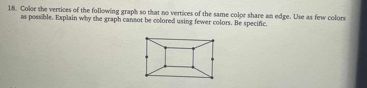 18. Color the vertices of the following graph so that no vertices of the same color share an edge. Use as few colors
as possible. Explain why the graph cannot be colored using fewer colors. Be specific.