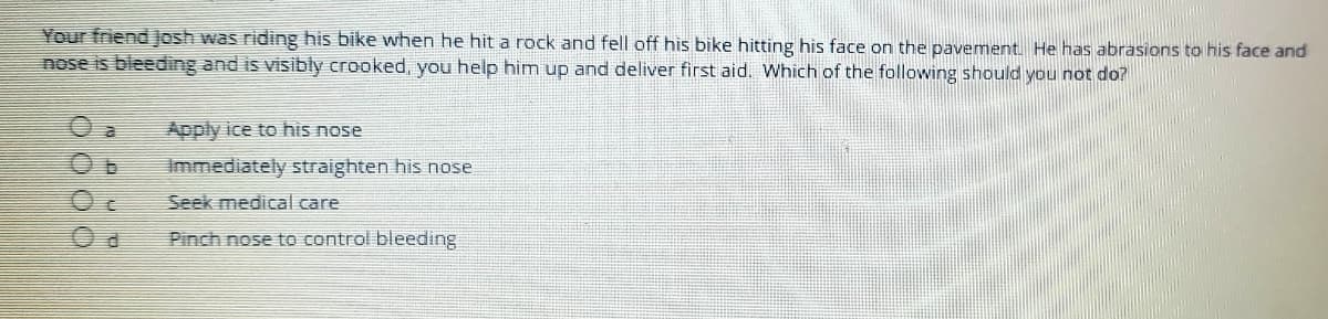 Your friend JJosh was riding his bike when he hit a rock and fell off his bike hitting his face on the pavement. He has abrasions to his face and
nose is bleeding and is visibly crooked, you help him up and deliver first aid. Which of the following should you not do?
O a
Apply ice to his nose
Immediately straighten his nose
Seek medical care
Pinch nose to control bleeding
