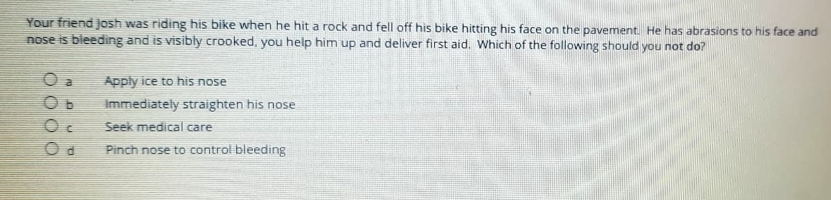 Your friend JJosh was riding his bike when he hit a rock and fell off his bike hitting his face on the pavement He has abrasions to his face and
nose is bleeding and is visibly crooked, you help him up and deliver first aid. Which of the following should you not do?
Apply ice to his nose
Immediately straighten his nose
Seek medical care
Pinch nose to control bleeding
