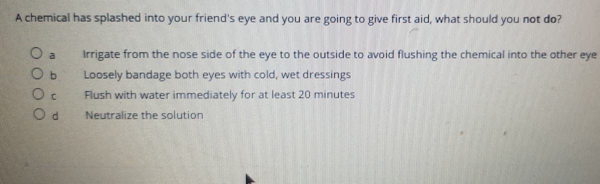 A chemical has splashed into your friend's eye and you are going to give first aid, what should you not do?
al
Irrigate from the nose side of the eye to the outside to avoid flushing the chemical into the other eye
b.
Loosely bandage both eyes with cold, wet dressings
Flush with water immediately for at least 20 minutes
Neutralize the solution
OO O0
