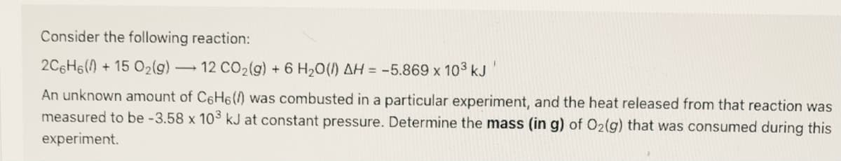 Consider the following reaction:
2C6H6() + 15 O2(g)-
12 CO2(g) + 6 H20() AH = -5.869 x 103 kJ
An unknown amount of C6H6() was combusted in a particular experiment, and the heat released from that reaction was
measured to be -3.58 x 103 kJ at constant pressure. Determine the mass (in g) of O2(g) that was consumed during this
experiment.
