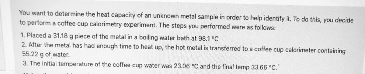 You want to determine the heat capacity of an unknown metal sample in order to help identify it. To do this, you decide
to perform a coffee cup calorimetry experiment. The steps you performed were as follows:
1. Placed a 31.18 g piece of the metal in a boiling water bath at 98.1 °C
2. After the metal has had enough time to heat up, the hot metal is transferred to a coffee cup calorimeter containing
55.22 g of water.
3. The initial temperature of the coffee cup water was 23.06 °C and the final temp 33.66 °C.
