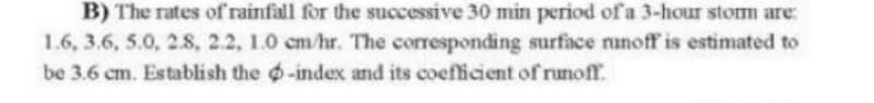 B) The rates of rainfall for the successive 30 min period of a 3-hour storm are:
1.6, 3.6, 5.0, 2.8, 2.2, 1.0 cm/hr. The corresponding surface runoff' is estimated to
be 3.6 cm. Establish the -index and its coefficient of runoff.