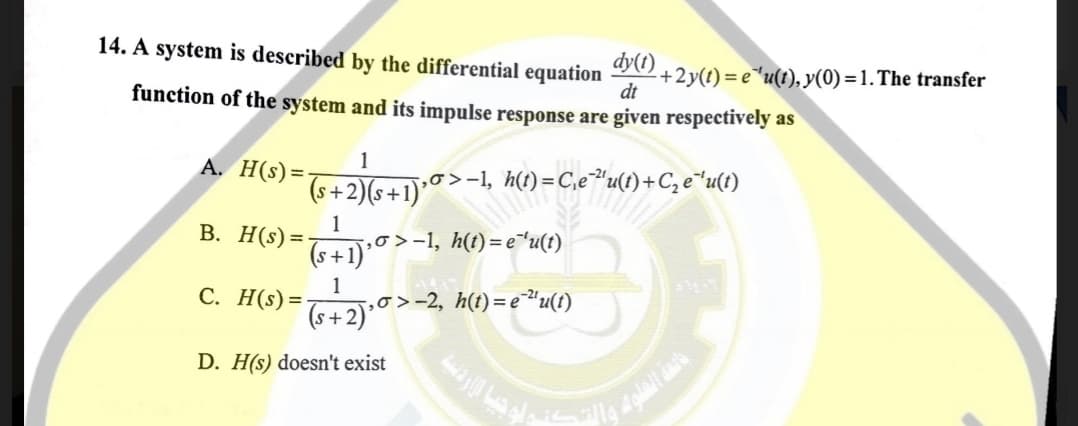 14. A system is described by the differential
dy(1)
+2y(t) = e"u(t), y(0) =1. The transfer
dt
equation
function of the system and its impulse response are given respectively as
1
=
(s+2)(s+
,0>-1,
h(t) = C,e"u(t)+C, e"u(t)
В. Н($) 3D
1
‚o >-1, h(t)= e*u(t)
(s+1)'
C. H(s)=
(++2).0>-2, h() =e*u()
D. H(s) doesn't exist
