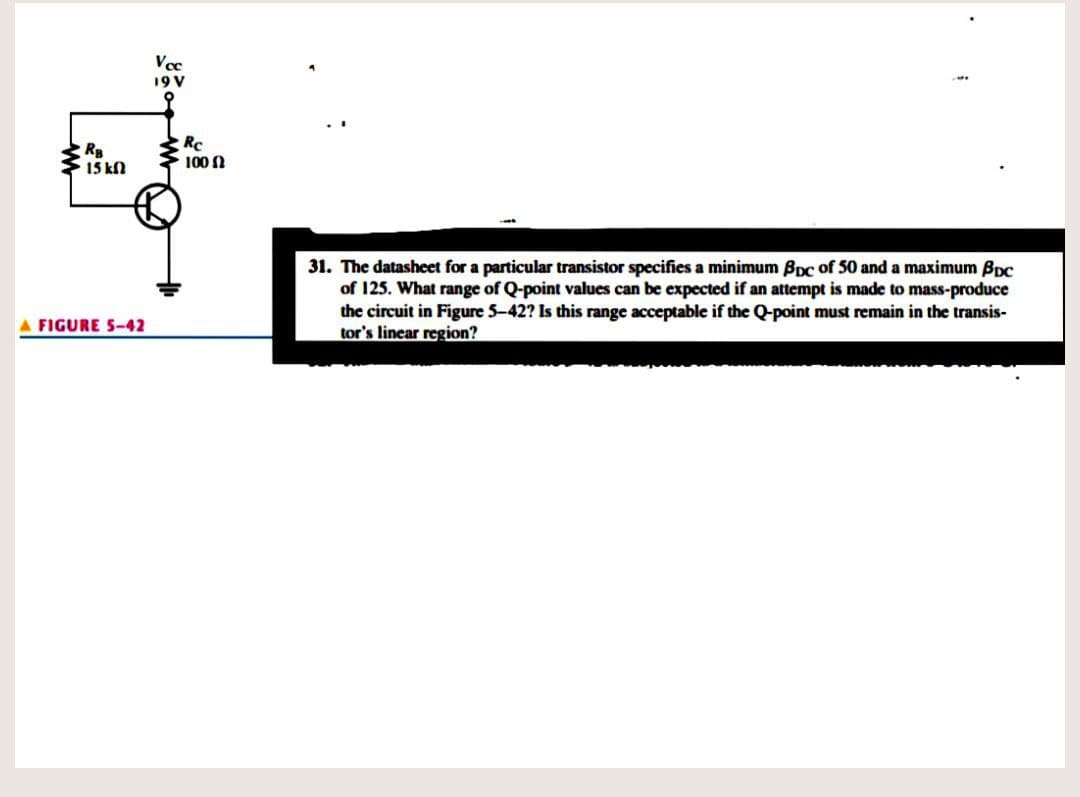 Vec
19V
R
15 kn
RC
100 N
31. The datasheet for a particular transistor specifies a minimum BDC of 50 and a maximum Bpc
of 125. What range of Q-point values can be expected if an attempt is made to mass-produce
the circuit in Figure 5-42? Is this range acceptable if the Q-point must remain in the transis-
tor's linear region?
A FIGURE 5-42
