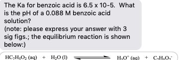 The Ka for benzoic acid is 6.5 x 10-5. What
is the pH of a 0.088 M benzoic acid
solution?
(note: please express your answer with 3
sig figs.; the equilibrium reaction is shown
below:)
HC,H,O, (aq) + H20 (1)
H,ot (ag) + C,H,O,
