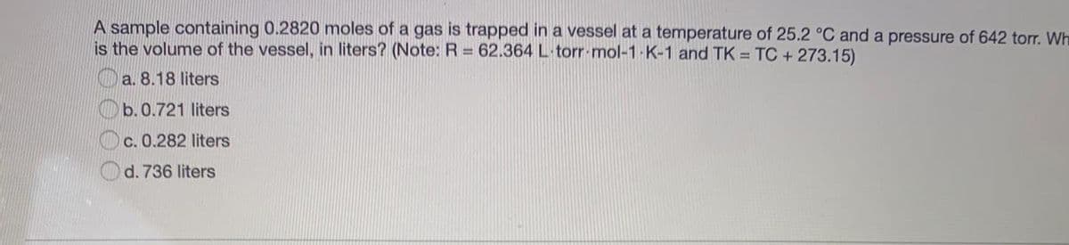 A sample containing 0.2820 moles of a gas is trapped in a vessel at a temperature of 25.2 °C and a pressure of 642 torr. Wh
is the volume of the vessel, in liters? (Note: R = 62.364 L torr mol-1- K-1 and TK = TC + 273.15)
Oa. 8.18 liters
Ob.0.721 liters
C. 0.282 liters
d. 736 liters
