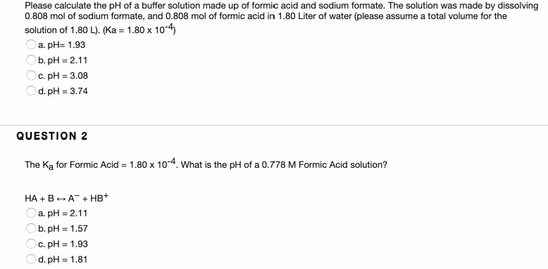 Please calculate the pH of a buffer solution made up of formic acid and sodium formate. The solution was made by dissolving
0.808 mol of sodium formate, and 0.808 mol of formic acid in 1.80 Liter of water (please assume a total volume for the
solution of 1.80 L). (Ka = 1.80 x 10-4)
a. pH= 1.93
Ob. pH = 2.11
Oc. pH = 3.08
d. pH = 3.74
QUESTION 2
The Ka for Formic Acid = 1.80 x 10-4. What is the pH of a 0.778 M Formic Acid solution?
HA +B+ A + HB+
Oa. pH = 2.11
b. pH = 1.57
c. pH = 1.93
d. pH = 1.81
