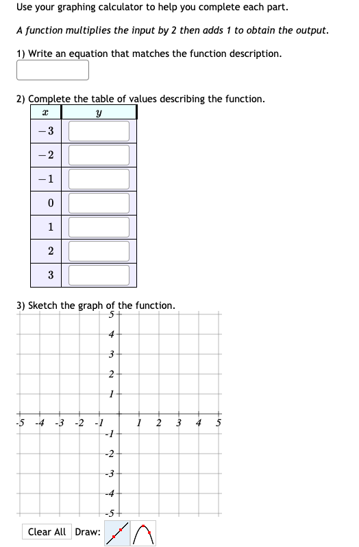 Use your graphing calculator to help you complete each part.
A function multiplies the input by 2 then adds 1 to obtain the output.
1) Write an equation that matches the function description.
2) Complete the table of values describing the function.
-3
- 2
-1
1
3
3) Sketch the graph of the function.
4
-5 -4 -3 -2 -1
3
5
-1
-2
-3
-4
-5+
Clear All Draw:
2.
