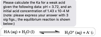 Please calculate the Ka for a weak acid
given the following data: pH = 3.72, and an
initial acid concentration of 1.43 x 10-4 M
(note: please express your answer with 3
sig figs.; the equilibrium reaction is shown
below:)
НА(аq) + H,0 ()
H;O* (aq) + A´ (:
