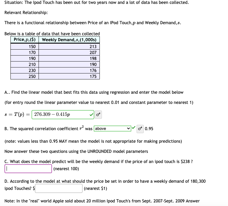 Situation: The Ipod Touch has been out for two years now and a lot of data has been collected.
Relevant Relationship:
There is a functional relationship between Price of an IPod Touch,p and Weekly Demand, s.
Below is a table of data that have been collected
Price,p,($) Weekly Demand, s,(1,000s)
150
213
170
207
190
198
210
190
230
176
250
175
A.. Find the linear model that best fits this data using regression and enter the model below
(for entry round the linear parameter value to nearest 0.01 and constant parameter to nearest 1)
T(p) = 276.309 – 0.415p
8 =
B. The squared correlation coefficient r was above
0.95
(note: values less than 0.95 MAY mean the model is not appropriate for making predictions)
Now answer these two questions using the UNROUNDED model parameters
C. What does the model predict will be the weekly demand if the price of an ipod touch is $238 ?
|(nearest 100)
D. According to the model at what should the price be set in order to have a weekly demand of 180,300
ipod Touches? $
| (nearest $1)
Note: In the "real" world Apple sold about 20 million Ipod Touch's from Sept. 2007-Sept. 2009 Answer
