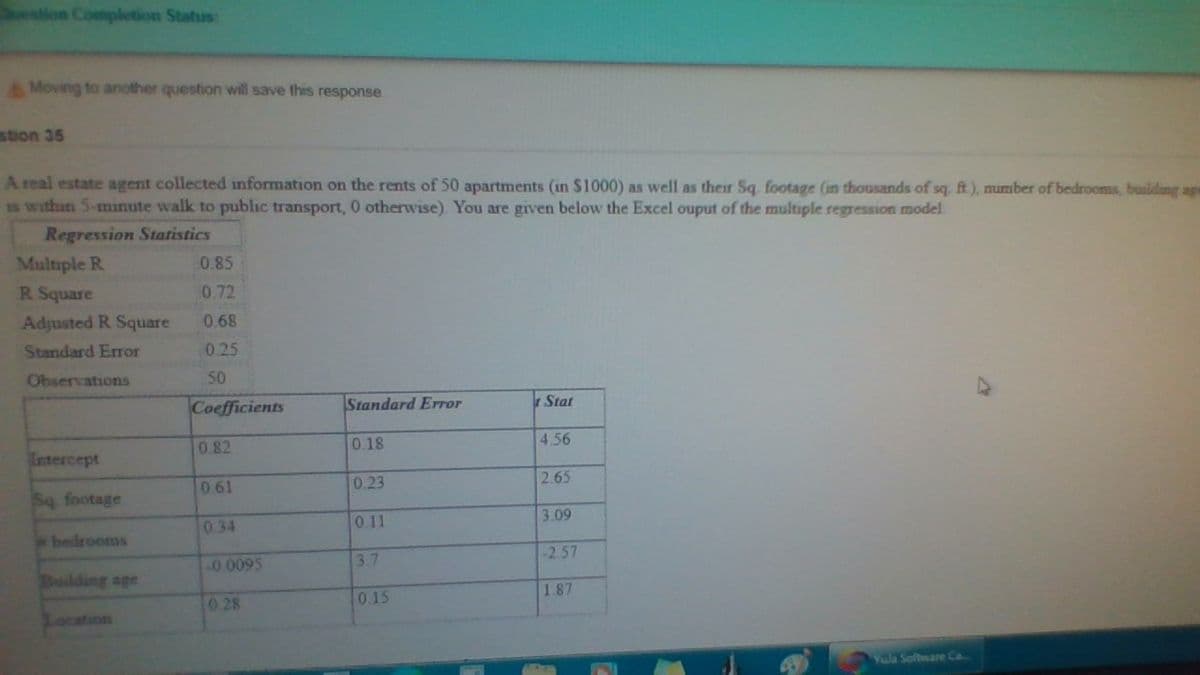 estion Completion Status:
AMoving to another question will save this response
stion 36
A real estate agent collected information on the rents of 50 apartments (in $1000) as well as their Sq. footage (in thousands of sq ft), number of bedrooms, building age
S within 5-mınute walk to public transport, 0 otherwise) You are given below the Excel ouput of the multiple regression model.
Regression Statistics
Multiple R
0.85
R Square
0.72
Adjusted R Square
0.68
Standard Error
0.25
Observations
50
Coefficients
Standard Error
Stat
0 82
0.18
4.56
Intercept
0.23
2.65
061
Sq footage
0.11
3.09
034
bedrooms
3.7
-2.57
.0 0095
Buiding age
0.15
187
0 28
Location
Yola Software Ca.
