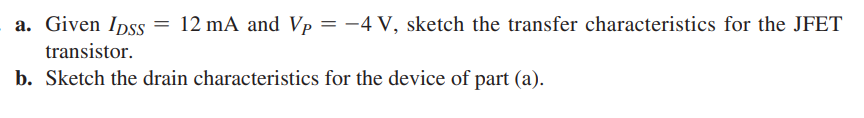 a. Given Ipss = 12 mA and Vp = -4 V, sketch the transfer characteristics for the JFET
transistor.
b. Sketch the drain characteristics for the device of part (a).