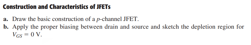 Construction and Characteristics of JFETs
a. Draw the basic construction of a p-channel JFET.
b. Apply the proper biasing between drain and source and sketch the depletion region for
VGS = 0 V.