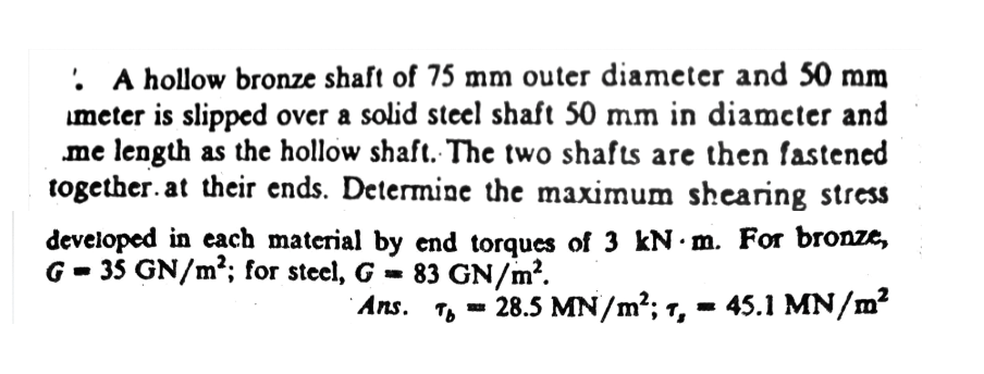 • A hollow bronze shaft of 75 mm outer diameter and 50 mm
meter is slipped over a solid steel shaft 50 mm in diameter and
me length as the hollow shaft. The two shafts are then fastened
together. at their ends. Determine the maximum shearing stress
developed in each material by end torques of 3 kN m. For bronze,
G-35 GN/m²; for steel, G = 83 GN/m².
Ans. T 28.5 MN/m²; 7, = 45.1 MN/m²
2018