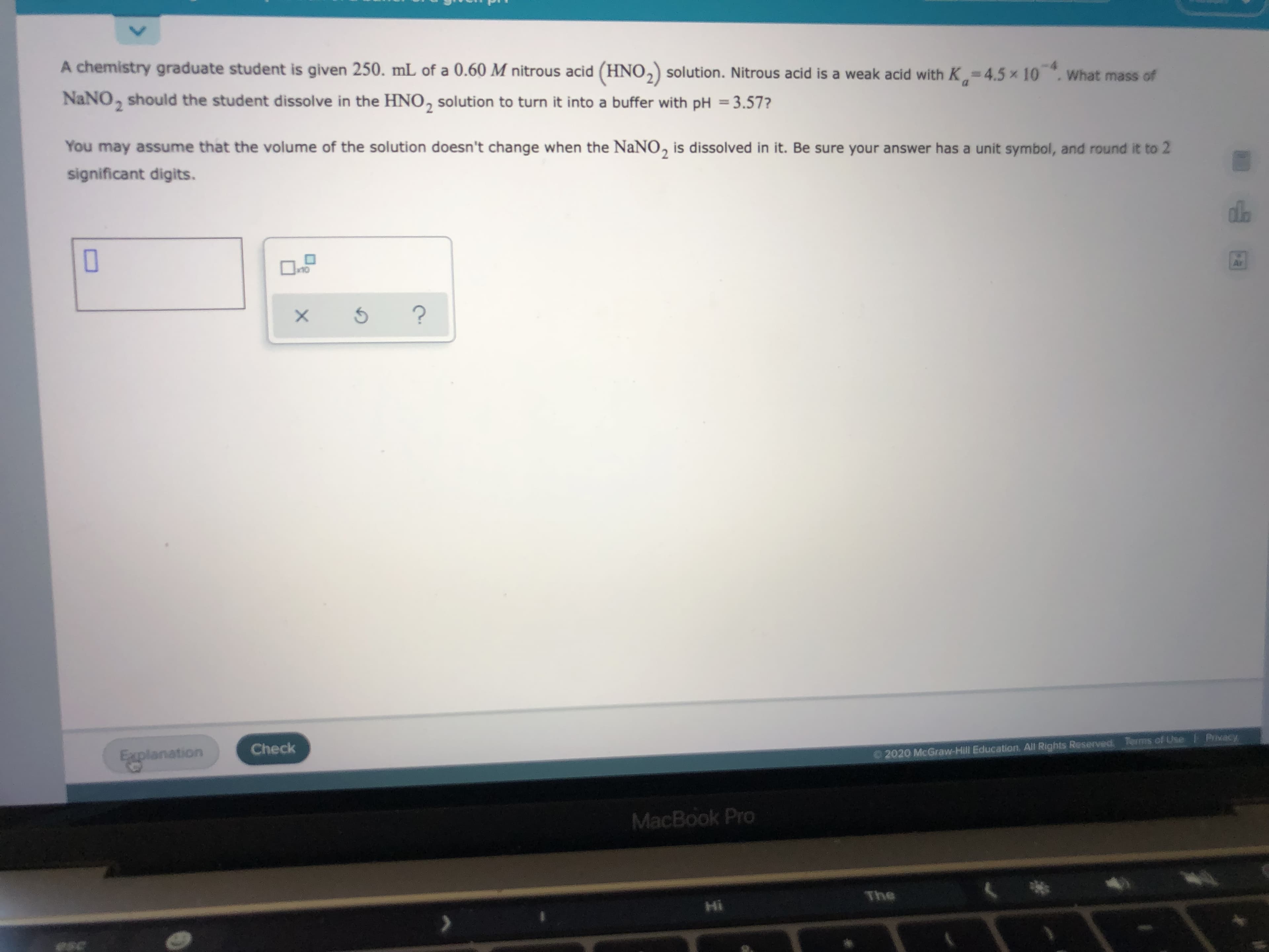 A chemistry graduate student is given 250. mL of a 0.60 M nitrous acid (HNO,) solution. Nitrous acid is a weak acid with K = 4.5 x 10 What mass of
NaNO, should the student dissolve in the HNO, solution to turn it into a buffer with pH =3.57?
%3D
