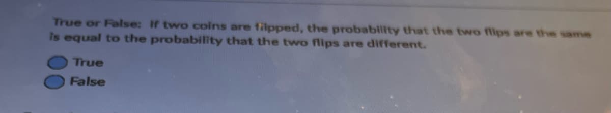 True or False: If two coins are filpped, the probability that the two flips are the same
is equal to the probability that the two flips are different.
True
False