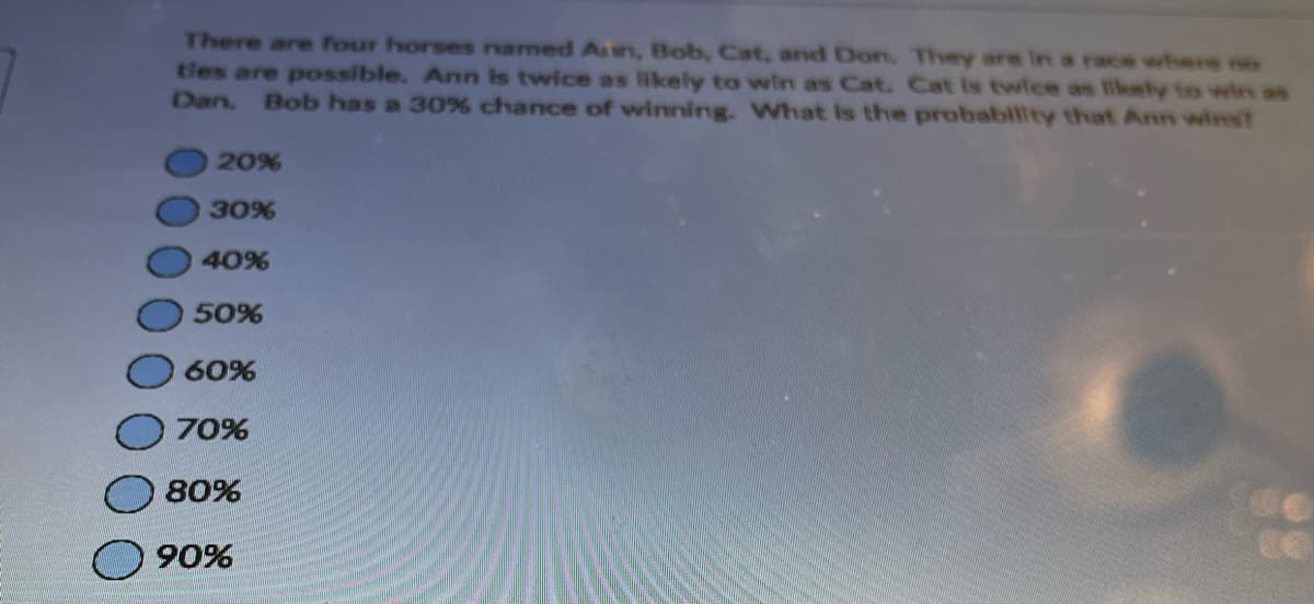 There are four horses named An, Bob, Cat, and Don. They are in a race where no
ties are possible. Ann is twice as likely to win as Cat. Cat is twice as likely to win as
Dan. Bob has a 30% chance of winning. What is the probability that Ann wins?
20%
30%
40%
50%
60%
70%
80%
90%