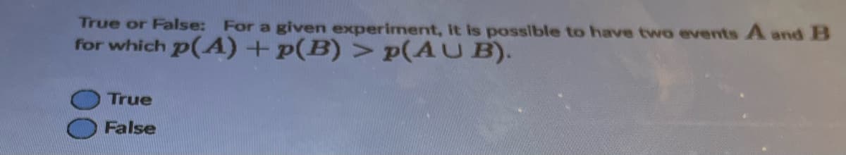 True or False: For a given experiment, it is possible to have two events A and B
for which p(A) + p(B) > p(AUB).
True
False