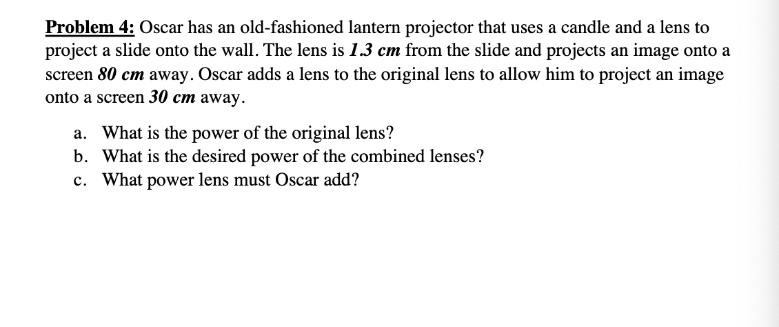 Problem 4: Oscar has an old-fashioned lantern projector that uses a candle and a lens to
project a slide onto the wall. The lens is 1.3 cm from the slide and projects an image onto a
screen 80 cm away. Oscar adds a lens to the original lens to allow him to project an image
onto a screen 30 cm away.
a. What is the power of the original lens?
b. What is the desired power of the combined lenses?
c. What power lens must Oscar add?