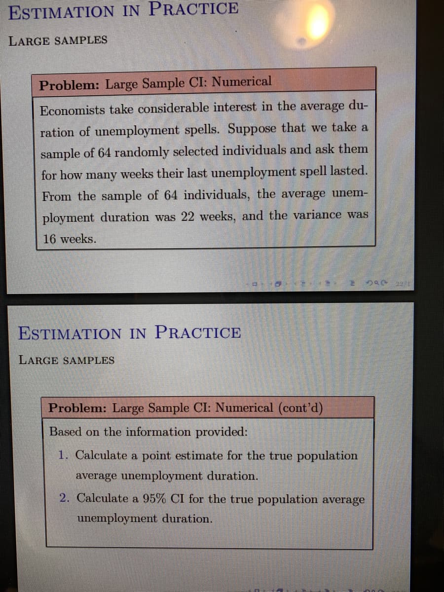 ESTIMATION IN PRACTICE
LARGE SAMPLES
Problem: Large Sample CI: Numerical
Economists take considerable interest in the average du-
ration of unemployment spells. Suppose that we take a
sample of 64 randomly selected individuals and ask them
for how many weeks their last unemployment spell lasted.
From the sample of 64 individuals, the average unem-
ployment duration was 22 weeks, and the variance was
16 weeks.
ESTIMATION IN PRACTICE
LARGE SAMPLES
Problem: Large Sample CI: Numerical (cont'd)
Based on the information provided:
1. Calculate a point estimate for the true population
average unemployment duration.
2. Calculate a 95% CI for the true population average
unemployment duration.
