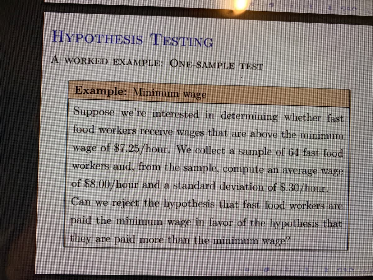 HYPOTHESIS TESTING
A WORKED EXAMPLE: ONE-SAMPLE TEST
Example: Minimum wage
Suppose we're interested in determining whether fast
food workers receive wages that are above the minimum
wage of $7.25/hour. We collect a sample of 64 fast food
workers and, from the sample, compute an average wage
of $8.00/hour and a standard deviation of $.30/hour.
Can we reject the hypothesis that fast food workers are
paid the minimum wage in favor of the hypothesis that
they are paid more than the minimum wage?
