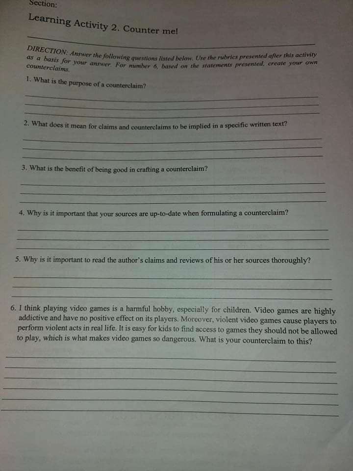 as a basis for your answer. For number 6, based on the statements presented, create your own
DIRECTION: Answer the following questions listed below, Use the rubrics presented after this activity
Section:
Learning Activity 2. Counter mel
counterclaims,
1. What is the purpose of a counterclaim?
2. What does it mean for claims and counterclaims to be implied in a specific written text?
3. What is the benefit of being good in crafting a counterclaim?
4. Why is it important that your sources are up-to-date when formulating a counterclaim?
5. Why is it important to read the author's claims and reviews of his or her sources thoroughly?
6. I think playing video games is a harmful hobby, especially for children. Video games are highly
addictive and have no positive effect on its players. Moreover, violent video games cause players to
perform violent acts in real life. It is easy for kids to find access to games they should not be allowed
to play, which is what makes video games so dangerous. What is your counterclaim to this?
