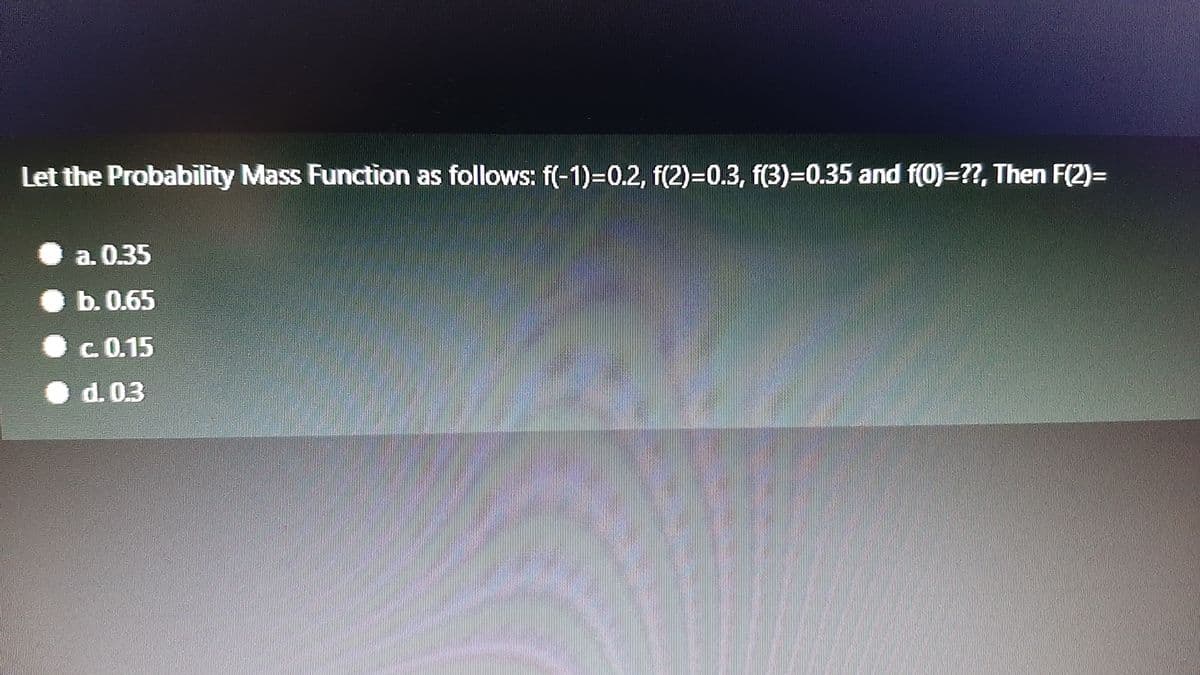 Let the Probability Mass Function as follows: f(-1)=0.2, f(2)=0.3, f(3)=0.35 and f(0)=??, Then F(2)=
||
a. 0.35
b.0.65
c 0.15
d. 0.3
