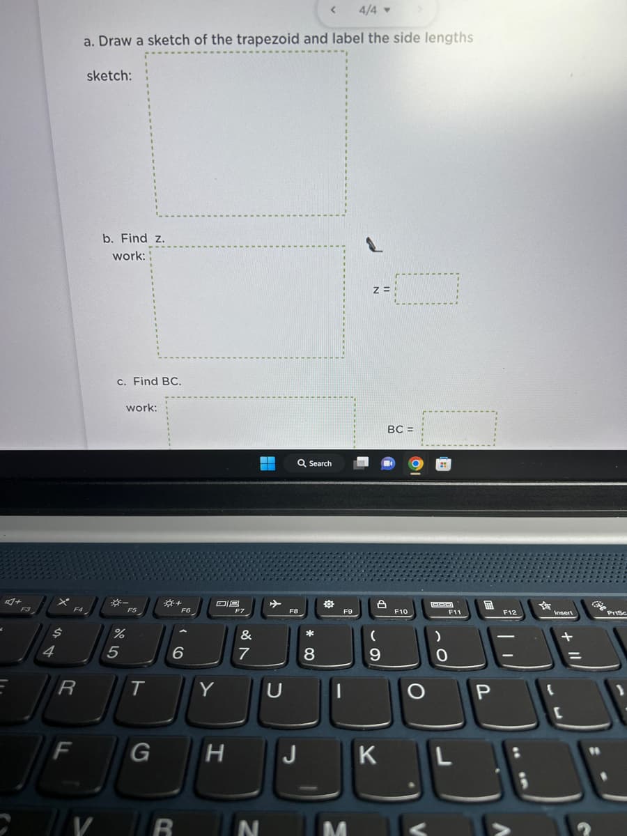 $
4
R
F
4/4 -
a. Draw a sketch of the trapezoid and label the side lengths
F4
sketch:
V
b. Find z.
work:
c. Find BC.
work:
5
F5
%
T
F6
6
OB
Y
F7
&
7
D
N
Q Search
F8
G H J
*
<
.00
8
O
F9
Z=
8
(
9
K
BC =
F10
V
DOD
F11
0
L
P
F12
A
Y'S
Insert
3
Prisc
J
[
DE