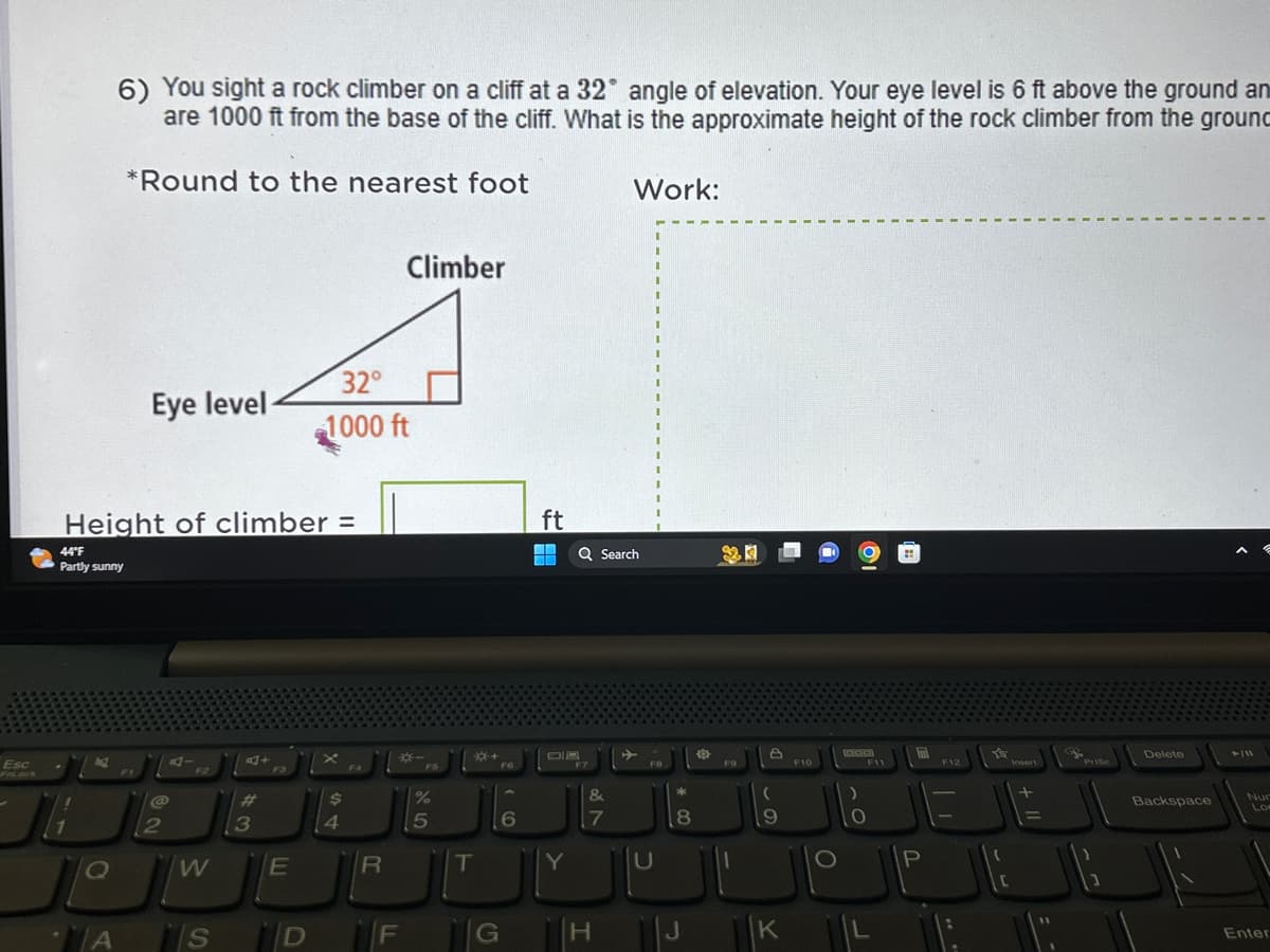 Esc
6) You sight a rock climber on a cliff at a 32° angle of elevation. Your eye level is 6 ft above the ground an
are 1000 ft from the base of the cliff. What is the approximate height of the rock climber from the ground
*Round to the nearest foot
44°F
Partly sunny
Q
Eye level
Height of climber =
@
2
F2
W
A S
3
F3
E
32°
1000 ft
$
4
F4
R
Climber
*-
D F
FS
%
5
T
+
G
FG
6
ft
¯¯
E
Y
Q Search
F7
&
7
Work:
H
→
F8
U
*00
8
O
24
F9
A
F10
9
JI
K
O
F11
O
P
F12
YS
+ 11
Prisc
Delete
Backspace
► /11
Lo
Enter