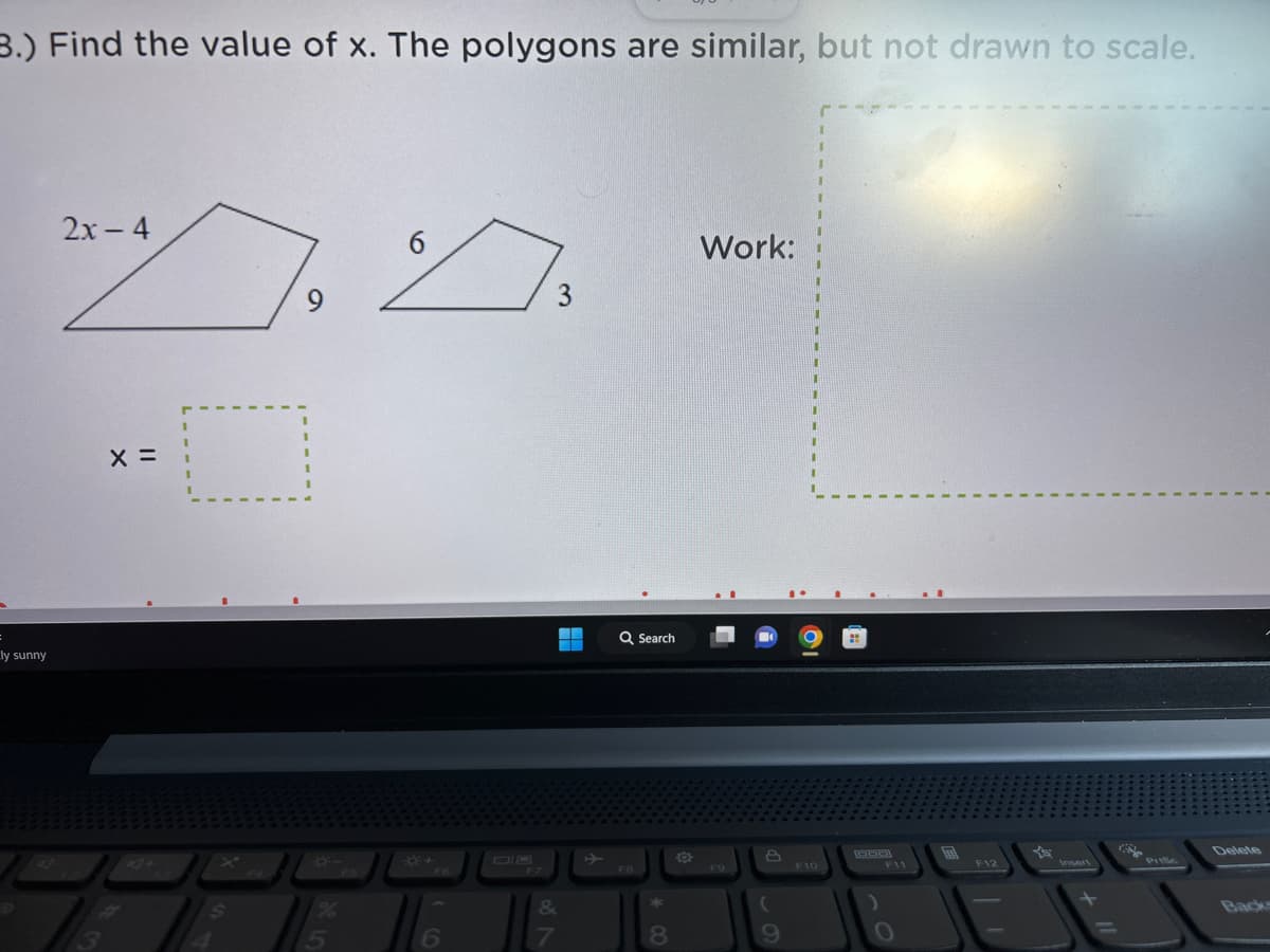 3.) Find the value of x. The polygons are similar, but not drawn to scale.
ly sunny
2x - 4
X =
I
$
9
I
5
FS
6
7.
3
6
87
&
Q Search
F8
8
Work:
F9
8
(
9
1
I
F10
F12
Insert
Delete