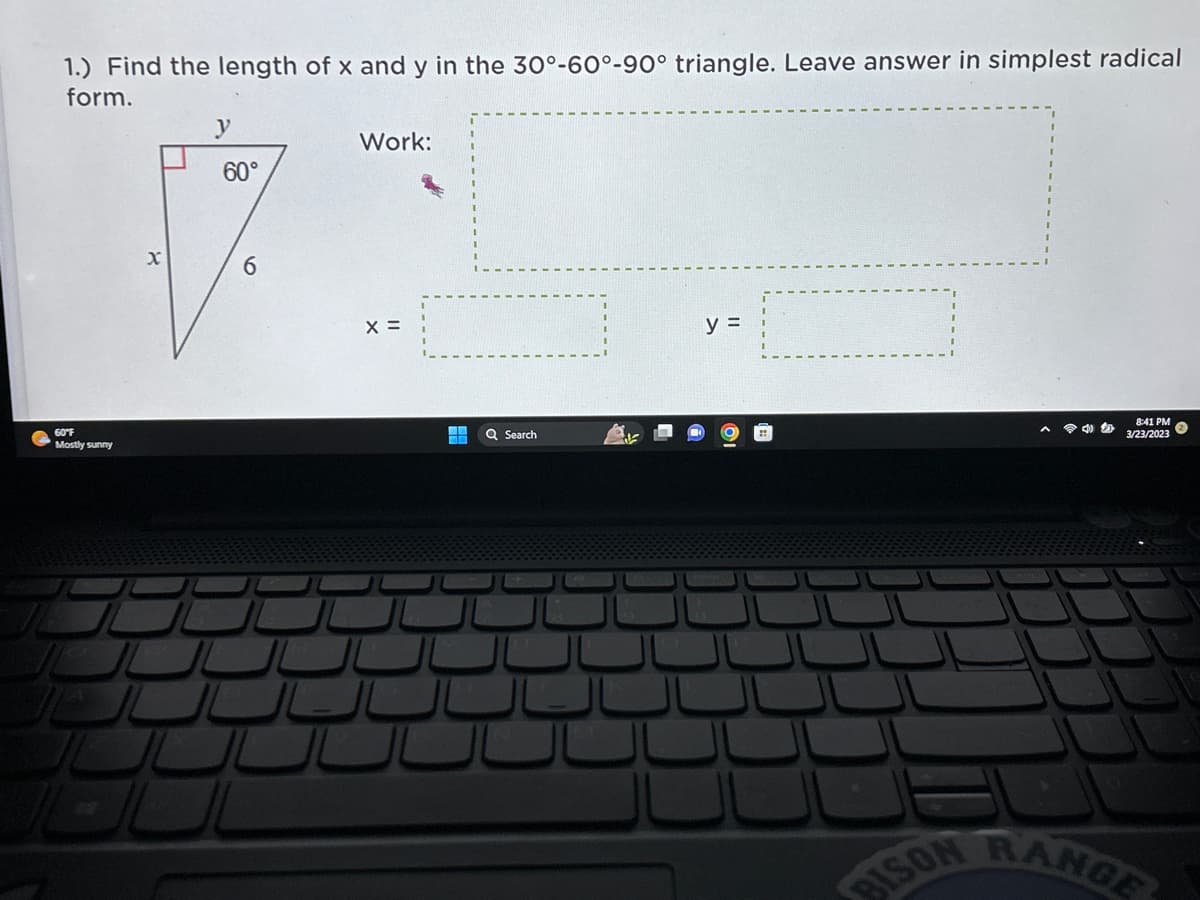 1.) Find the length of x and y in the 30°-60°-90° triangle. Leave answer in simplest radical
form.
60°F
Mostly sunny
X
60°
6
J
JUUL
Work:
X =
تال
Q Search
y =
BISON
A
8:41 PM
3/23/2023
RANGE