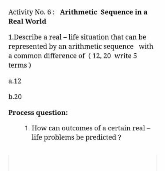 Activity No. 6: Arithmetic Sequence in a
Real World
1.Describe a real – life situation that can be
represented by an arithmetic sequence with
a common difference of (12, 20 write 5
terms)
а.12
b.20
Process question:
1. How can outcomes of a certain real -
life problems be predicted ?
