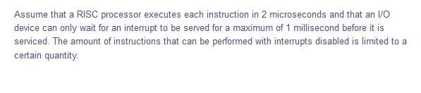 Assume that a RISC processor executes each instruction in 2 microseconds and that an 1/O
device can only wait for an interrupt to be served for a maximum of 1 millisecond before it is
serviced. The amount of instructions that can be performed with interrupts disabled is limited to a
certain quantity.
