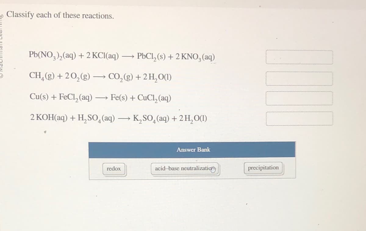 Classify each of these reactions.
Pb(NO3)₂(aq) + 2 KCl(aq)
CH₂(g) + 2O₂(g) → CO₂(g) + 2 H₂O(1)
Cu(s) + FeCl₂(aq) Fe(s) + CuCl₂ (aq)
2 KOH(aq) + H₂SO4 (aq) → K₂SO4 (aq) + 2 H₂O(1)
-
redox
PbCl₂ (s) + 2 KNO3(aq)
Answer Bank
acid-base neutralization
precipitation