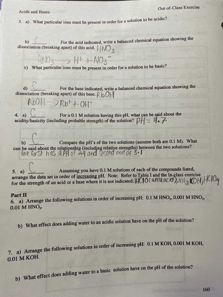 Acids and Bases
Out-of-Class Exercise
3. a) What particular ions must be present in order for a solution to be acidic?
b)
dissociation (breaking apart) of this acid.
• HNO 3
For the acid indicated, write a balanced chemical equation showing the
HNO3 H+ +NO3
>
c) What particular ions must be present in order for a solution to be basic?
d)
For the base indicated, write a balanced chemical equation showing the
dissociation (breaking apart) of this base. ROHI
RbOHRb+ + OH
C
4. a)
For a 0.1 M solution having this pH, what can be said about the
acidity/basicity (including probable strength) of the solution? PH= 4.7
b)
Compare the pH's of the two solutions (assume both are 0.1 M). What
can be said about the relationship (including relatiye strengths) between the two solutions?
"the first has a pH of 3,4 and second one of 3.1
5. a)
Assuming you have 0.1 M solutions of each of the compounds listed,
arrange the data set in order of increasing pH. Note: Refer to Table I and the In-class exercise
for the strength of an acid or a base where it is not indicated. HC10 (weak acid), NH3, KOH, HC104
Part II
6. a) Arrange the following solutions in order of increasing pH: 0.1 M HNO3, 0.001 M HNO39
0.01 M HNO3.
b) What effect does adding water to an acidic solution have on the pH of the solution?
7. a) Arrange the following solutions in order of increasing pH: 0.1 M KOH, 0.001 M KOH,
0.01 M KOH.
b) What effect does adding water to a basic solution have on the pH of the solution?
160