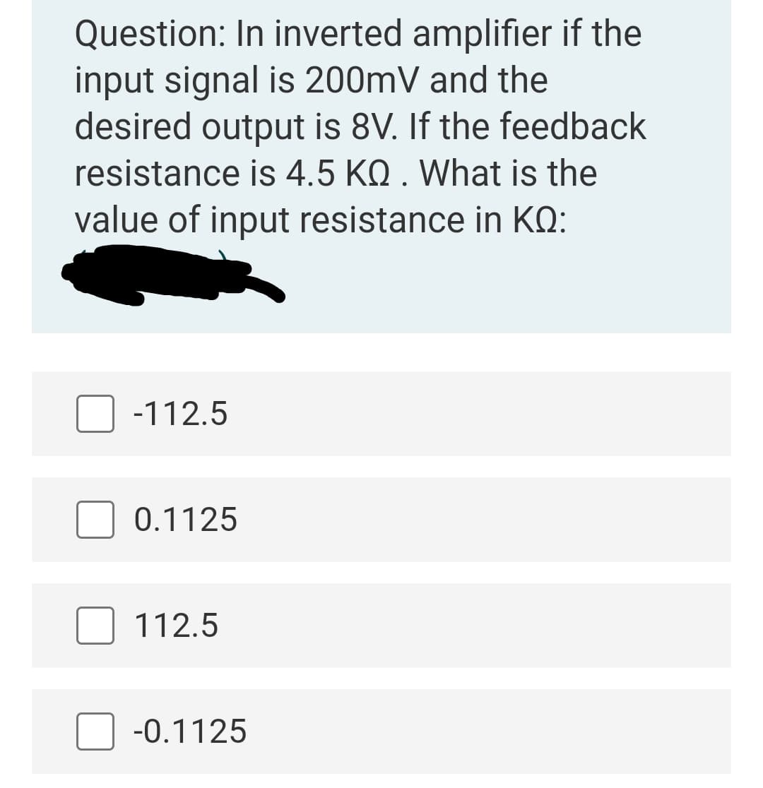 Question: In inverted amplifier if the
input signal is 200mV and the
desired output is 8V. If the feedback
resistance is 4.5 KQ . What is the
value of input resistance in KQ:
-112.5
0.1125
112.5
-0.1125
