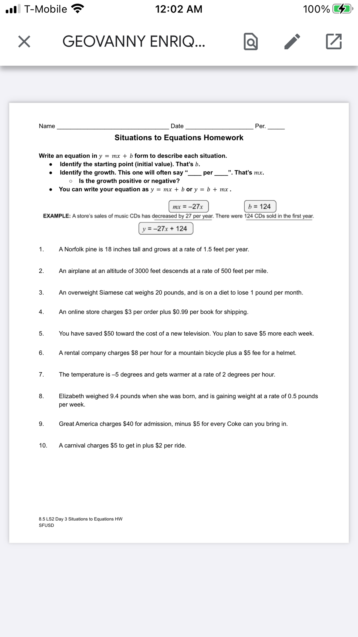 ul T-Mobile
12:02 AM
100% 4
GEOVANNY ENRIQ...
Name
Date
Per.
Situations to Equations Homework
Write an equation in y = mx + b form to describe each situation.
Identify the starting point (initial value). That's b.
Identify the growth. This one will often say ".
o Is the growth positive or negative?
• You can write your equation as y = mx + b or y = b + mx .
per
". That's mx.
mx = -27x
b = 124
EXAMPLE: A store's sales of music CDs has decreased by 27 per year. There were 124 CDs sold in the first year.
y = -27x + 124
1.
A Norfolk pine is 18 inches tall and grows at a rate of 1.5 feet per year.
2.
An airplane at an altitude of 3000 feet descends at a rate of 500 feet per mile.
3.
An overweight Siamese cat weighs 20 pounds, and is on a diet to lose 1 pound per month.
4.
An online store charges $3 per order plus $0.99 per book for shipping.
5.
You have saved $50 toward the cost of a new television. You plan to save $5 more each week.
6.
A rental company charges $8 per hour for a mountain bicycle plus a $5 fee for a helmet.
7.
The temperature is -5 degrees and gets warmer at a rate of 2 degrees per hour.
8.
Elizabeth weighed 9.4 pounds when she was born, and is gaining weight at a rate of 0.5 pounds
per week.
9.
Great America charges $40 for admission, minus $5 for every Coke can you bring in.
10.
A carnival charges $5 to get in plus $2 per ride.
8.5 LS2 Day 3 Situations to Equations HW
SFUSD
