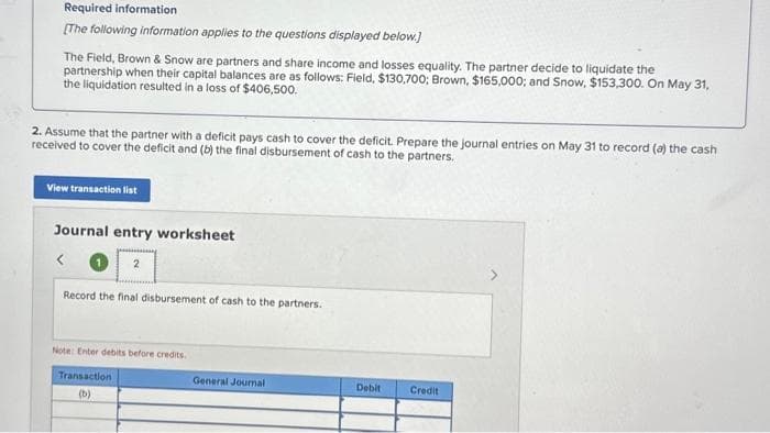 Required information
[The following information applies to the questions displayed below.]
The Field, Brown & Snow are partners and share income and losses equality. The partner decide to liquidate the
partnership when their capital balances are as follows: Field, $130,700; Brown, $165,000; and Snow, $153,300. On May 31,
the liquidation resulted in a loss of $406,500.
2. Assume that the partner with a deficit pays cash to cover the deficit. Prepare the journal entries on May 31 to record (a) the cash
received to cover the deficit and (b) the final disbursement of cash to the partners.
View transaction list
Journal entry worksheet
<
2
Record the final disbursement of cash to the partners.
Note: Enter debits before credits.
Transaction
(b)
General Journal
Debit
Credit