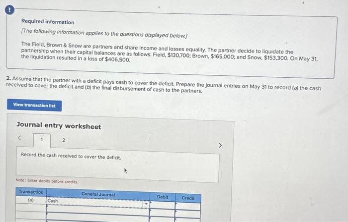 Required information
[The following information applies to the questions displayed below.]
The Field, Brown & Snow are partners and share income and losses equality. The partner decide to liquidate the
partnership when their capital balances are as follows: Field, $130,700; Brown, $165,000; and Snow, $153,300. On May 31,
the liquidation resulted in a loss of $406,500.
2. Assume that the partner with a deficit pays cash to cover the deficit. Prepare the journal entries on May 31 to record (a) the cash
received to cover the deficit and (b) the final disbursement of cash to the partners.
View transaction list
Journal entry worksheet
1
2
Record the cash received to cover the deficit.
Note: Enter debits before credits.
Transaction
(a)
Cash
General Journal
Debit
Credit