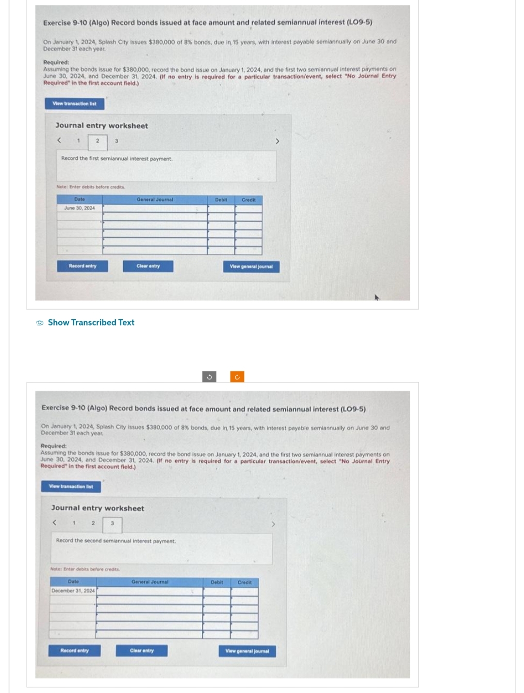 Exercise 9-10 (Algo) Record bonds issued at face amount and related semiannual interest (LO9-5)
On January 1, 2024, Splash City issues $380,000 of 8% bonds, due in 15 years, with interest payable semiannually on June 30 and
December 31 each year.
Required:
Assuming the bonds issue for $380,000, record the bond issue on January 1, 2024, and the first two semiannual interest payments on
June 30, 2024, and December 31, 2024. (If no entry is required for a particular transaction/event, select "No Journal Entry
Required in the first account field.)
View transaction list
Journal entry worksheet
1
2
Record the first semiannual interest payment.
Note: Enter debits before credits.
Date
June 30, 2024
Record entry
3
Show Transcribed Text
View transaction list
2
Record entry
General Journal
Exercise 9-10 (Algo) Record bonds issued at face amount and related semiannual interest (LO9-5)
On January 1, 2024, Splash City issues $380,000 of 8 % bonds, due in 15 years, with interest payable semiannually on June 30 and
December 31 each year.
Journal entry worksheet
< 1
Clear entry
Required:
Assuming the bonds issue for $380,000, record the bond issue on January 1, 2024, and the first two semiannual interest payments on
June 30, 2024, and December 31, 2024. (If no entry is required for a particular transaction/event, select "No Journal Entry
Required" in the first account field.)
3
Note: Enter debits before credits.
Date
December 31, 2024
Record the second semiannual interest payment.
Debit
General Journal
Clear entry
Credit
View general journal
Debit
Credit
View general journal
