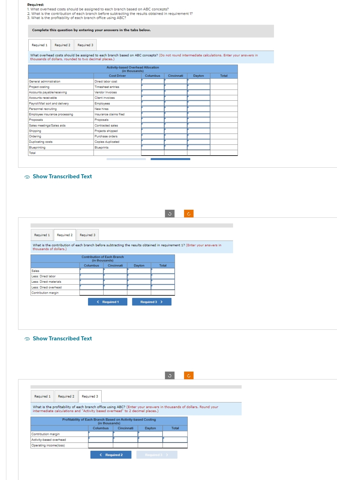 Required:
1. What overhead costs should be assigned to each branch based on ABC concepts?
2. What is the contribution of each branch before subtracting the results obtained in requirement 1?
3. What is the profitability of each branch office using ABC?
Complete this question by entering your answers in the tabs below.
Required 1 Required 2 Required 3
What overhead costs should be assigned to each branch based on ABC concepts? (Do not round intermediate calculations. Enter your answers in
thousands of dollars, rounded to two decimal places.)
General administration
Project costing
Accounts payable/receiving
Accounts receivable
Payroll/Mail sort and delivery
Personnel recruiting
Employee insurance processing
Proposals
Sales meetings/Sales aids
Shipping
Ordering
Duplicating costs
Blueprinting
Total
Show Transcribed Text
Required 1 Required 2
Sales
Less: Direct labor
Less: Direct materials
Less: Direct overhead
Contribution margin
Direct labor cost
Timesheet entries
Show Transcribed Text
Contribution margin
Activity-based overhead
Operating income(loss)
Activity-based Overhead Allocation
(in thousands)
Vendor Invoices
Client invoices
Required 3
Cost Driver
Employees
New hires
Insurance claims filed
Proposals
Contracted sales
Projects shipped
Purchase orders
Copies duplicated
Blueprints
Columbus
Contribution of Each Branch
(in thousands)
What is the contribution of each branch before subtracting the results obtained in requirement 1? (Enter your answers in
thousands of dollars.)
Required 3
Cincinnati
< Required 1
Dayton
Columbus Cincinnati
Profitability of Each Branch Based on Activity-based Costing
(in thousands)
Columbus
Dayton
Cincinnati
< Required 2
Total
Required 3 >
Required 1 Required 2
What is the profitability of each branch office using ABC? (Enter your answers in thousands of dollars. Round your
intermediate calculations and "Activity based overhead" to 2 decimal places.)
Ű
g
Required 3 >
Ć
Dayton
Total
Total