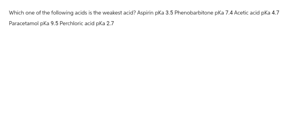 Which one of the following acids is the weakest acid? Aspirin pKa 3.5 Phenobarbitone pka 7.4 Acetic acid pKa 4.7
Paracetamol pka 9.5 Perchloric acid pka 2.7