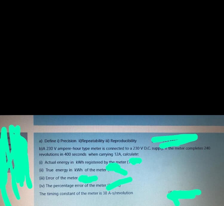 a) Define i) Precision i)Repeatability ii) Reproducibility
b)A 230 V ampere-hour type meter is connected to a 230 V D.C. supp.,. ir the meter completes 240
revolutions in 400 seconds when carrying 12A, calculate:
(i) Actual energy in kWh registered by the meter (i
(ii) True energy in kWh of the meter
(iii) Error of the meter
(iv) The percentage error of the meter
The timing constant of the meter is 38 A-s/revolution
