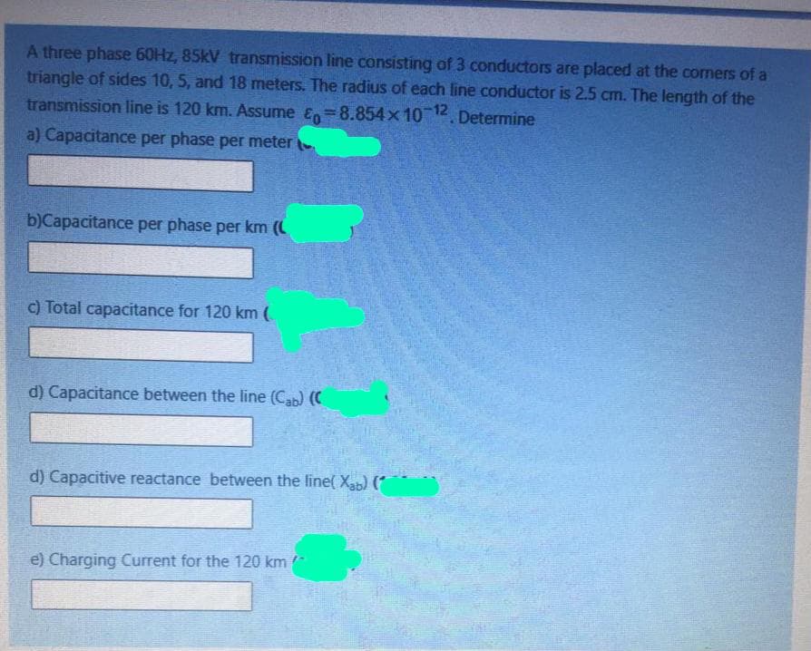 A three phase 60HZ, 85kV transmission line consisting of 3 conductors are placed at the comers of a
triangle of sides 10, 5, and 18 meters. The radius of each line conductor is 2.5 cm. The length of the
transmission line is 120 km. Assume En=8.854x 10 12. Determine
a) Capacitance per phase per meter
b)Capacitance per phase per km (C
c) Total capacitance for 120 km (
d) Capacitance between the line (Cab) (C
d) Capacitive reactance between the line( Xab) (*
e) Charging Current for the 120 km
