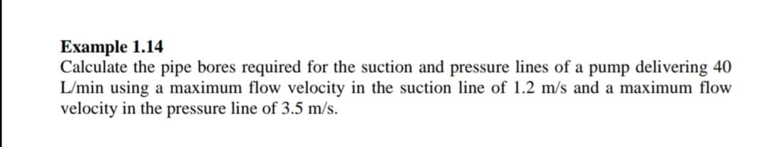 Example 1.14
Calculate the pipe bores required for the suction and pressure lines of a pump delivering 40
L/min using a maximum flow velocity in the suction line of 1.2 m/s and a maximum flow
velocity in the pressure line of 3.5 m/s.
