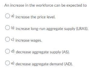 An increase in the workforce can be expected to
a) increase the price level.
b) increase long-run aggregate supply (LRAS).
Oc) increase wages.
O d) decrease aggregate supply (AS).
O e) decrease aggregate demand (AD).
