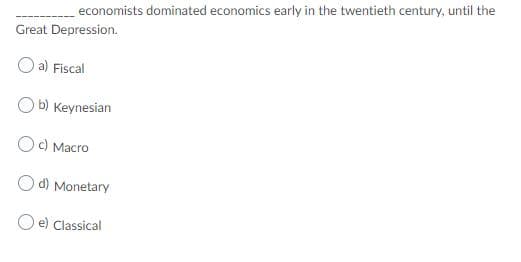 economists dominated economics early in the twentieth century, until the
Great Depression.
O a) Fiscal
O b) Keynesian
Oc) Macro
d) Monetary
O e) Classical
