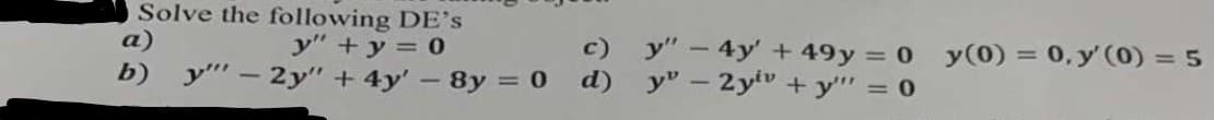 Solve the following DE's
а)
y" +y = 0
c) y" - 4y' +49y = 0 y(0) = 0, y' 0) = 5
b) y"" – 2y" + 4y' – 8y = 0
d)
y"-2yv + y"" = 0
%3D
